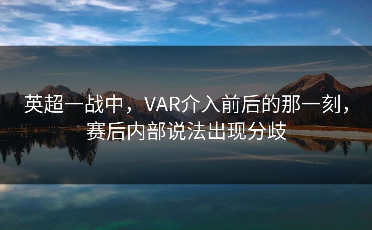 英超一战中,VAR介入前后的那一刻,赛后内部说法出现分歧 英超一战中,VAR介入前后的那一刻,赛后内部说法出现分歧