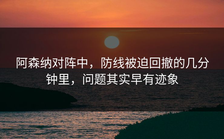 阿森纳对阵中，防线被迫回撤的几分钟里，问题其实早有迹象