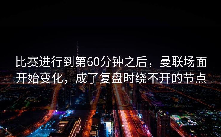 比赛进行到第60分钟之后，曼联场面开始变化，成了复盘时绕不开的节点