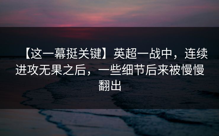 【这一幕挺关键】英超一战中，连续进攻无果之后，一些细节后来被慢慢翻出