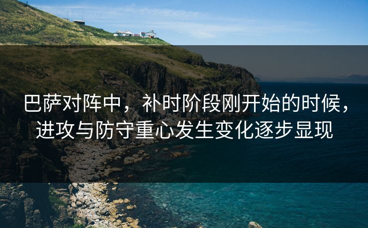 巴萨对阵中，补时阶段刚开始的时候，进攻与防守重心发生变化逐步显现
