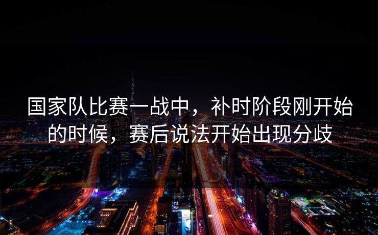 国家队比赛一战中，补时阶段刚开始的时候，赛后说法开始出现分歧