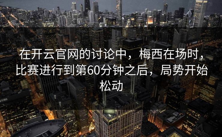 在开云官网的讨论中，梅西在场时，比赛进行到第60分钟之后，局势开始松动