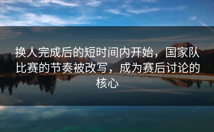 换人完成后的短时间内开始，国家队比赛的节奏被改写，成为赛后讨论的核心