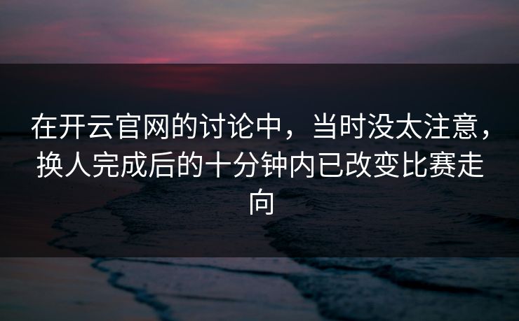 在开云官网的讨论中,当时没太注意,换人完成后的十分钟内已改变比赛走向 在开云官网的讨论中,当时没太注意,换人完成后的十分钟内已改变比赛走向