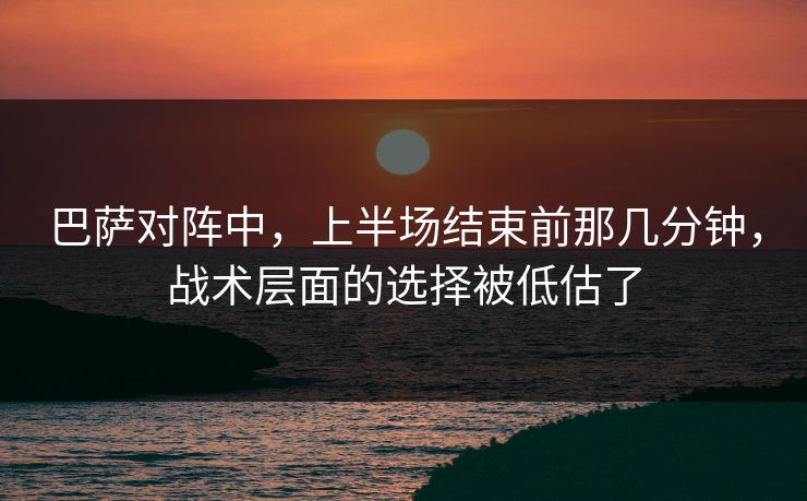 巴萨对阵中，上半场结束前那几分钟，战术层面的选择被低估了