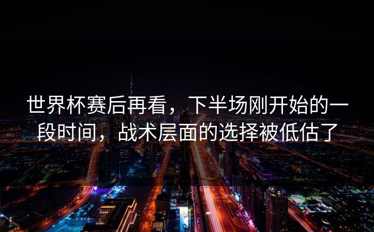 世界杯赛后再看，下半场刚开始的一段时间，战术层面的选择被低估了