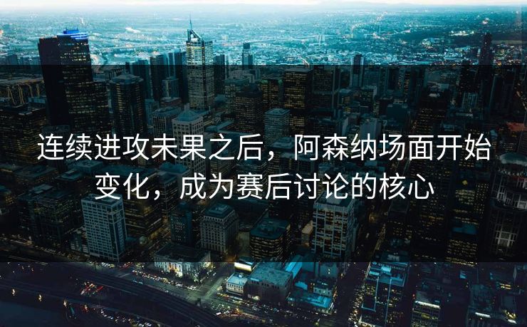 连续进攻未果之后，阿森纳场面开始变化，成为赛后讨论的核心