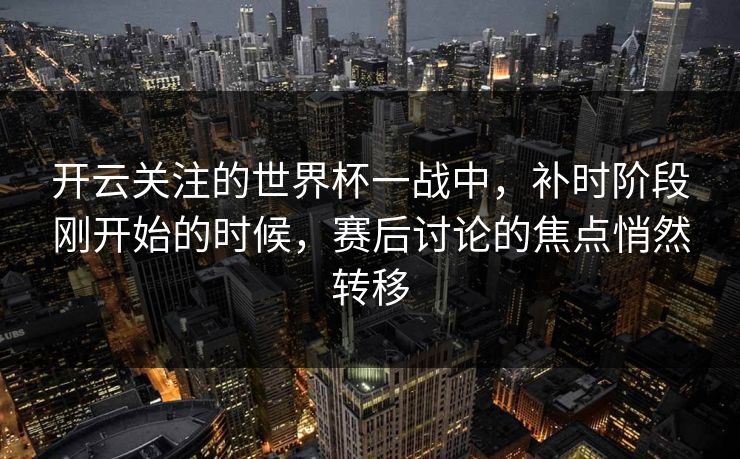 开云关注的世界杯一战中，补时阶段刚开始的时候，赛后讨论的焦点悄然转移